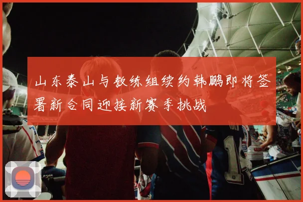 山东泰山与教练组续约韩鹏即将签署新合同迎接新赛季挑战