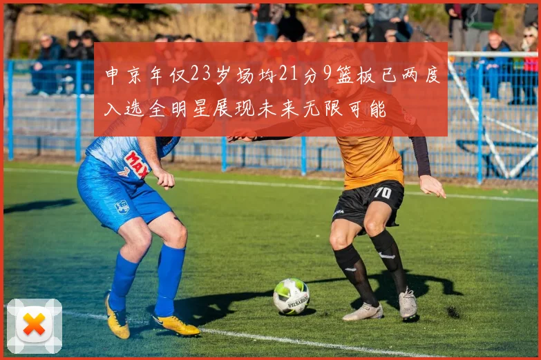 申京年仅23岁场均21分9篮板已两度入选全明星展现未来无限可能