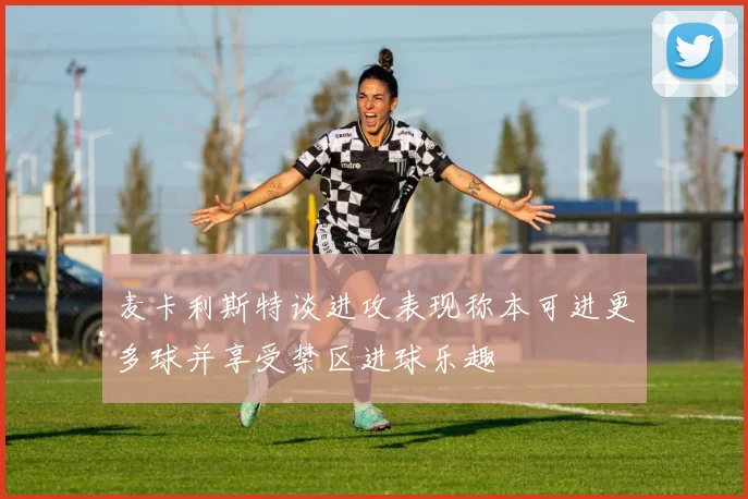 麦卡利斯特谈进攻表现称本可进更多球并享受禁区进球乐趣