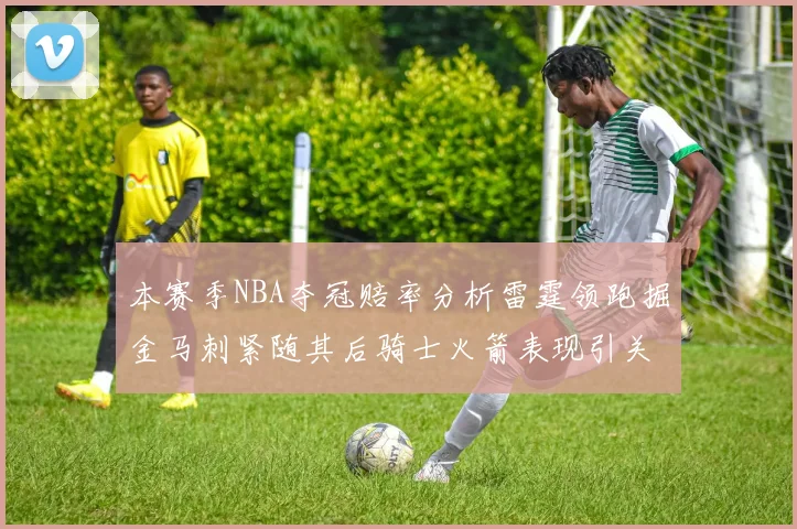 本赛季NBA夺冠赔率分析雷霆领跑掘金马刺紧随其后骑士火箭表现引关注