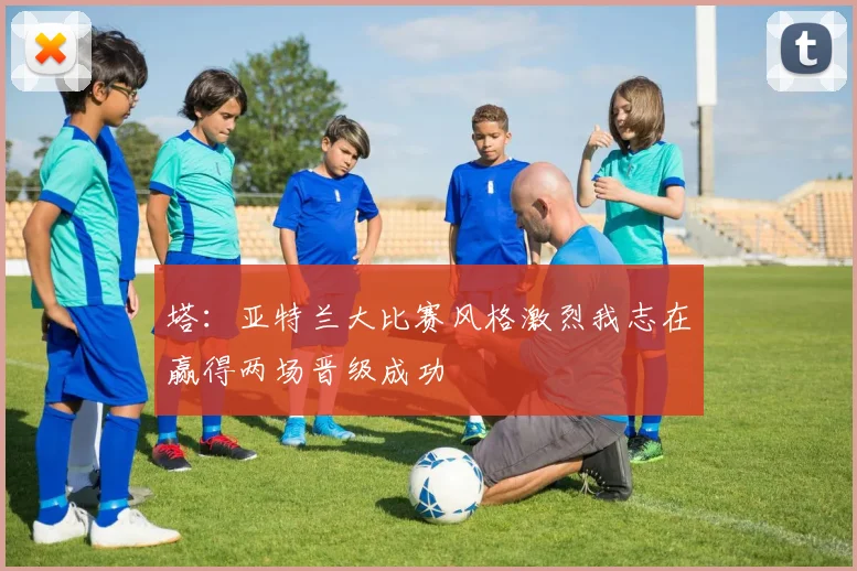 塔：亚特兰大比赛风格激烈我志在赢得两场晋级成功