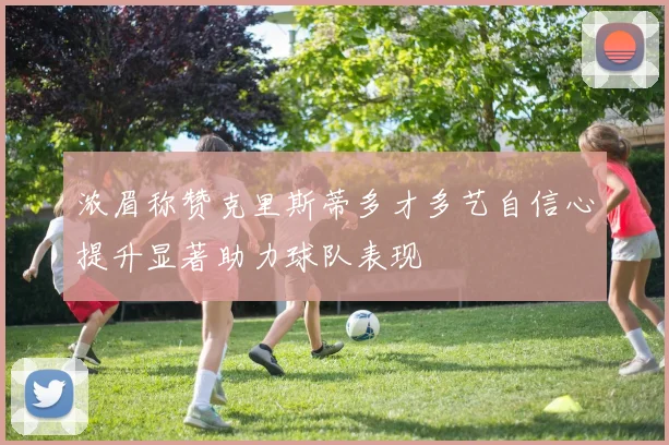 浓眉称赞克里斯蒂多才多艺自信心提升显著助力球队表现