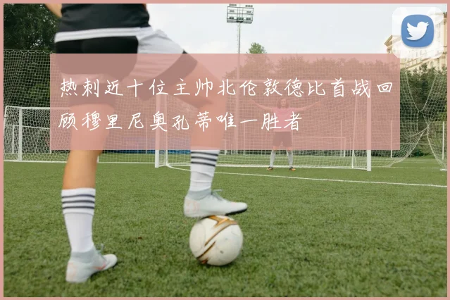 热刺近十位主帅北伦敦德比首战回顾穆里尼奥孔蒂唯一胜者