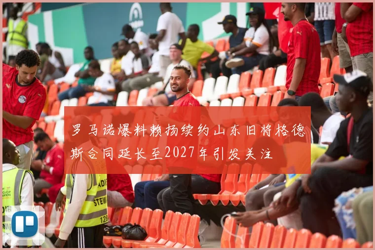 罗马诺爆料赖扬续约山东旧将格德斯合同延长至2027年引发关注