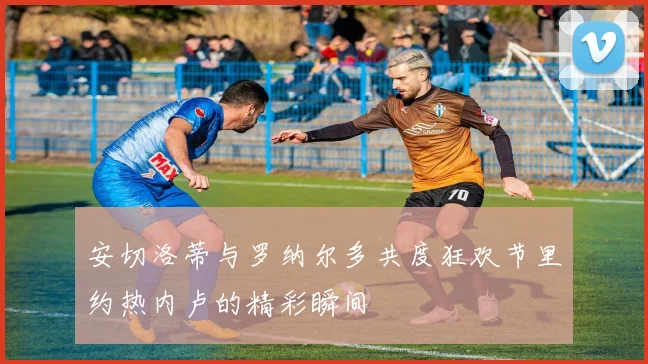 安切洛蒂与罗纳尔多共度狂欢节里约热内卢的精彩瞬间