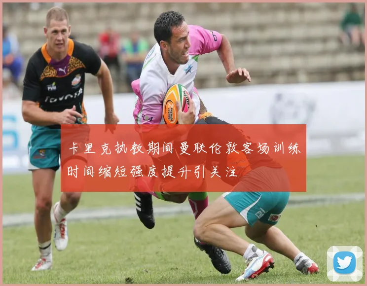 卡里克执教期间曼联伦敦客场训练时间缩短强度提升引关注