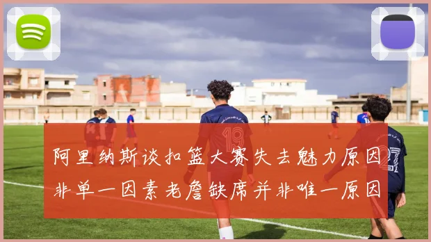 阿里纳斯谈扣篮大赛失去魅力原因非单一因素老詹缺席并非唯一原因