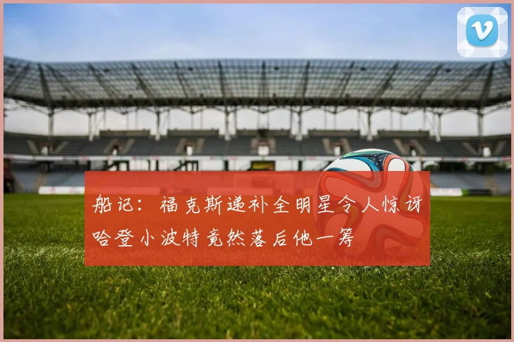 船记：福克斯递补全明星令人惊讶哈登小波特竟然落后他一筹