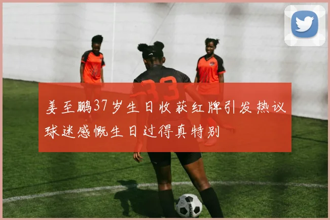 姜至鹏37岁生日收获红牌引发热议球迷感慨生日过得真特别