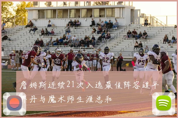 詹姆斯连续21次入选最佳阵容追平乔丹与魔术师生涯总和