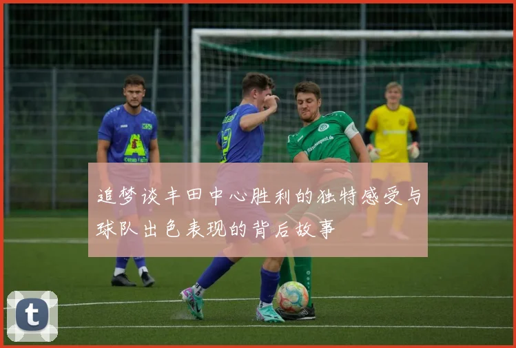 追梦谈丰田中心胜利的独特感受与球队出色表现的背后故事