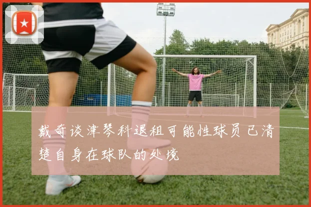 戴奇谈津琴科退租可能性球员已清楚自身在球队的处境