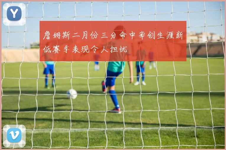 詹姆斯二月份三分命中率创生涯新低赛季表现令人担忧