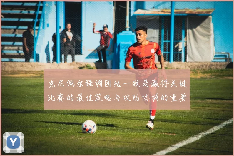 克尼佩尔强调团结一致是赢得关键比赛的最佳策略与攻防协调的重要性