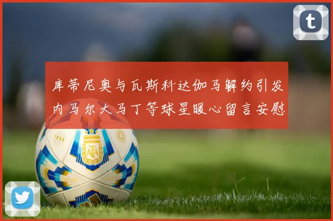 库蒂尼奥与瓦斯科达伽马解约引发内马尔大马丁等球星暖心留言安慰