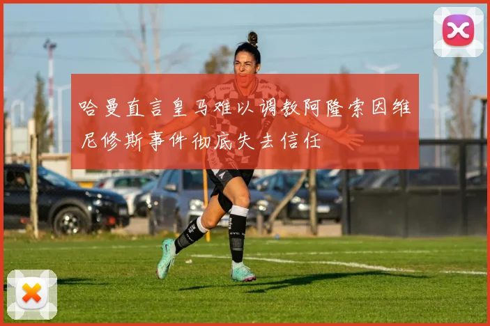 哈曼直言皇马难以调教阿隆索因维尼修斯事件彻底失去信任