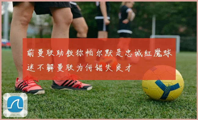 前曼联助教称帕尔默是忠诚红魔球迷不解曼联为何错失良才