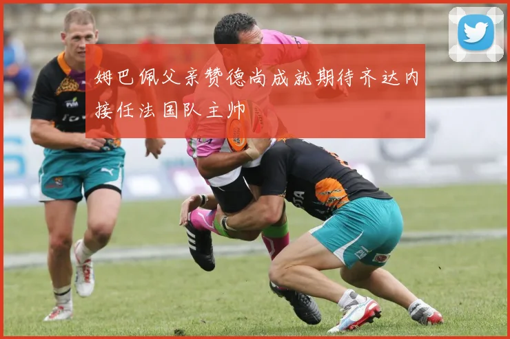 姆巴佩父亲赞德尚成就期待齐达内接任法国队主帅